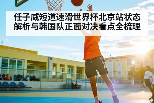 任子威短道速滑世界杯北京站状态解析与韩国队正面对决看点全梳理