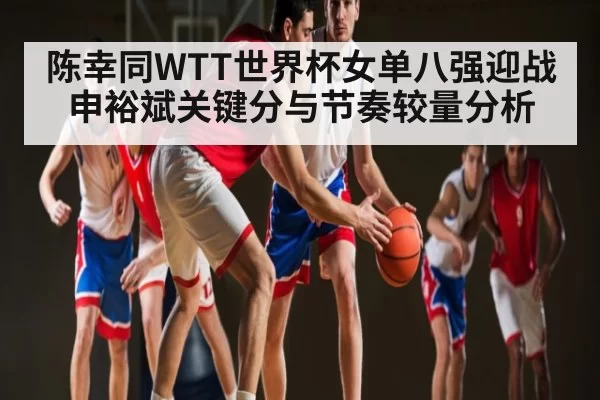 陈幸同WTT世界杯女单八强迎战申裕斌关键分与节奏较量分析
