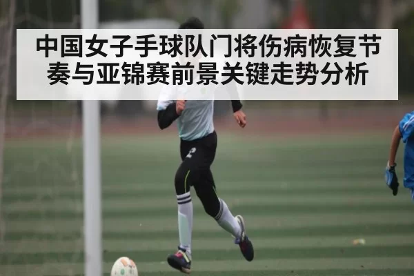 中国女子手球队门将伤病恢复节奏与亚锦赛前景关键走势分析